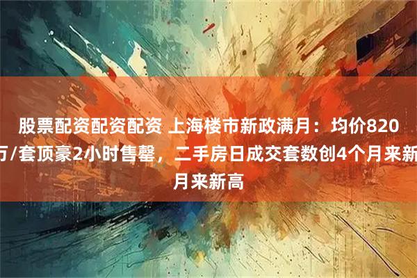 股票配资配资配资 上海楼市新政满月：均价8200万/套顶豪2小时售罄，二手房日成交套数创4个月来新高