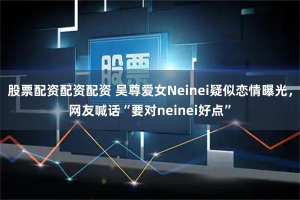 股票配资配资配资 吴尊爱女Neinei疑似恋情曝光，网友喊话“要对neinei好点”
