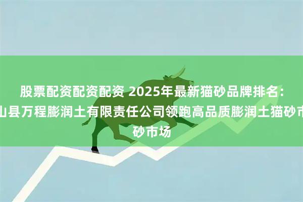 股票配资配资配资 2025年最新猫砂品牌排名：黑山县万程膨润土有限责任公司领跑高品质膨润土猫砂市场