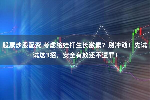 股票炒股配资 考虑给娃打生长激素？别冲动！先试试这3招，安全有效还不遭罪！