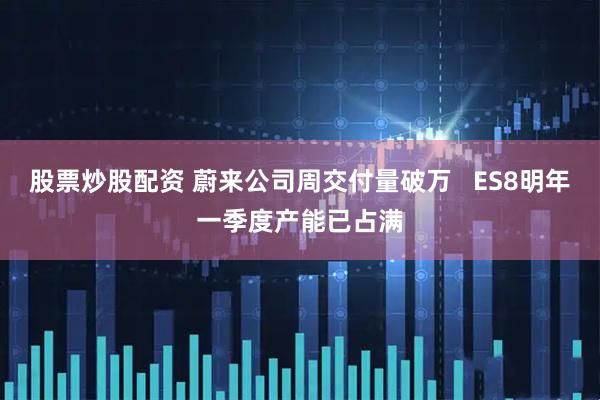 股票炒股配资 蔚来公司周交付量破万   ES8明年一季度产能已占满