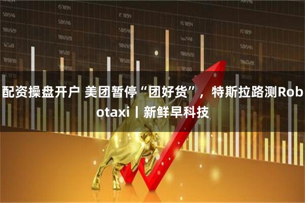 配资操盘开户 美团暂停“团好货”，特斯拉路测Robotaxi丨新鲜早科技