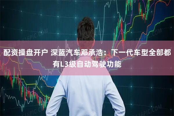 配资操盘开户 深蓝汽车邓承浩：下一代车型全部都有L3级自动驾驶功能