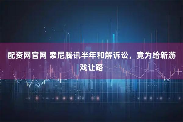 配资网官网 索尼腾讯半年和解诉讼，竟为给新游戏让路