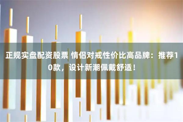正规实盘配资股票 情侣对戒性价比高品牌：推荐10款，设计新潮佩戴舒适！