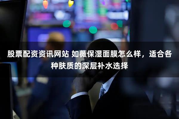 股票配资资讯网站 如薇保湿面膜怎么样，适合各种肤质的深层补水选择