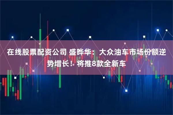 在线股票配资公司 盛晔华：大众油车市场份额逆势增长！将推8款全新车