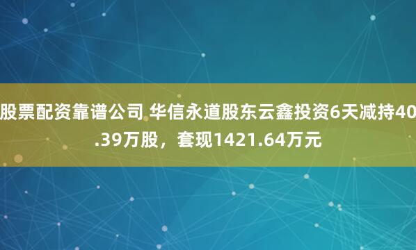 股票配资靠谱公司 华信永道股东云鑫投资6天减持40.39万股，套现1421.64万元