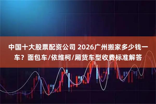 中国十大股票配资公司 2026广州搬家多少钱一车？面包车/依维柯/厢货车型收费标准解答