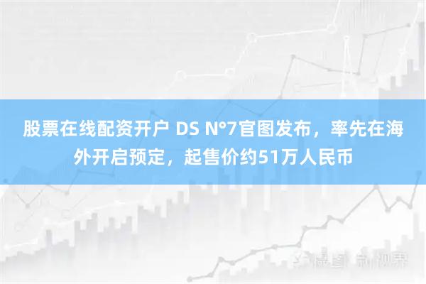 股票在线配资开户 DS N°7官图发布，率先在海外开启预定，起售价约51万人民币