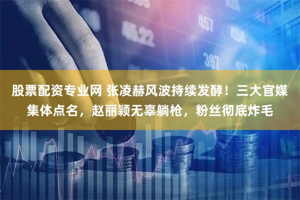 股票配资专业网 张凌赫风波持续发酵！三大官媒集体点名，赵丽颖无辜躺枪，粉丝彻底炸毛