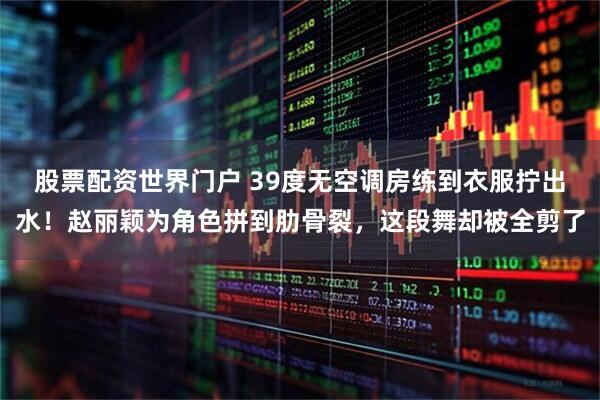 股票配资世界门户 39度无空调房练到衣服拧出水！赵丽颖为角色拼到肋骨裂，这段舞却被全剪了