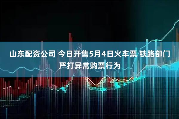 山东配资公司 今日开售5月4日火车票 铁路部门严打异常购票行为